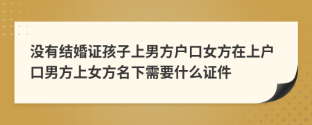 没有结婚证孩子上男方户口女方在上户口男方上女方名下需要什么证件