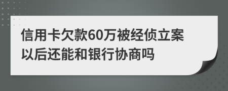 信用卡欠款60万被经侦立案以后还能和银行协商吗