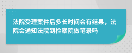 法院受理案件后多长时间会有结果，法院会通知法院到检察院做笔录吗