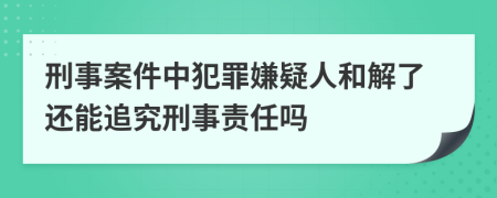 刑事案件中犯罪嫌疑人和解了还能追究刑事责任吗