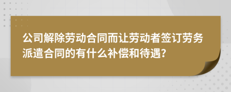 公司解除劳动合同而让劳动者签订劳务派遣合同的有什么补偿和待遇？