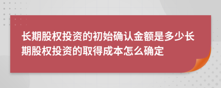 长期股权投资的初始确认金额是多少长期股权投资的取得成本怎么确定