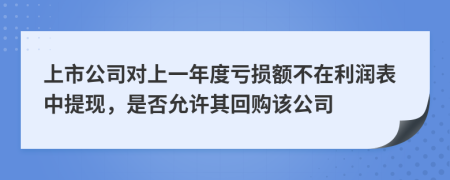 上市公司对上一年度亏损额不在利润表中提现，是否允许其回购该公司