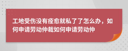 工地受伤没有痊愈就私了了怎么办，如何申请劳动仲裁如何申请劳动仲