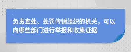 负责查处、处罚传销组织的机关，可以向哪些部门进行举报和收集证据