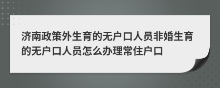 济南政策外生育的无户口人员非婚生育的无户口人员怎么办理常住户口