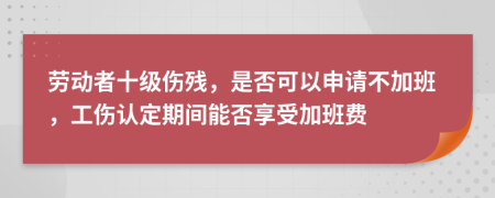 劳动者十级伤残，是否可以申请不加班，工伤认定期间能否享受加班费