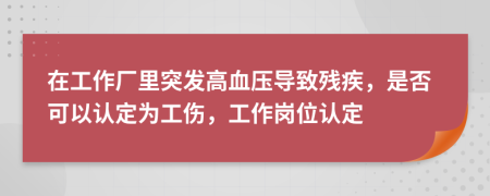 在工作厂里突发高血压导致残疾，是否可以认定为工伤，工作岗位认定