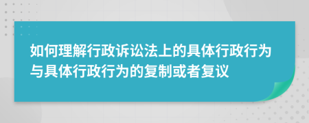 如何理解行政诉讼法上的具体行政行为与具体行政行为的复制或者复议