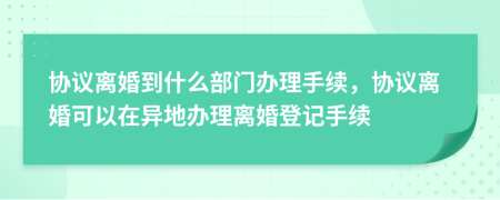 协议离婚到什么部门办理手续，协议离婚可以在异地办理离婚登记手续