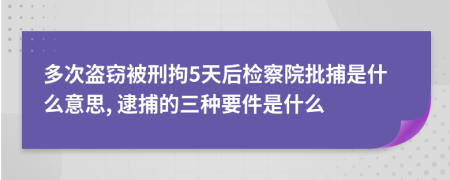 多次盗窃被刑拘5天后检察院批捕是什么意思, 逮捕的三种要件是什么