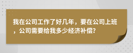 我在公司工作了好几年，要在公司上班，公司需要给我多少经济补偿？