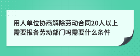 用人单位协商解除劳动合同20人以上需要报备劳动部门吗需要什么条件