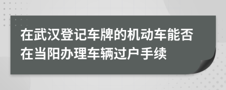 在武汉登记车牌的机动车能否在当阳办理车辆过户手续
