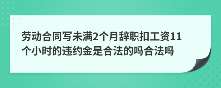 劳动合同写未满2个月辞职扣工资11个小时的违约金是合法的吗合法吗