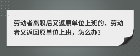 劳动者离职后又返原单位上班的，劳动者又返回原单位上班，怎么办？