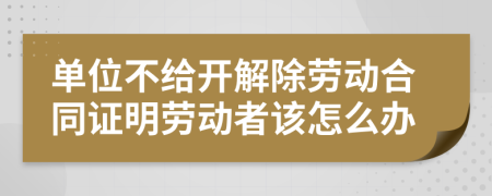 单位不给开解除劳动合同证明劳动者该怎么办