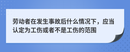 劳动者在发生事故后什么情况下，应当认定为工伤或者不是工伤的范围