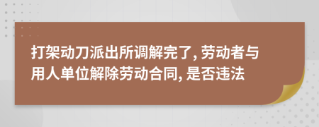 打架动刀派出所调解完了, 劳动者与用人单位解除劳动合同, 是否违法