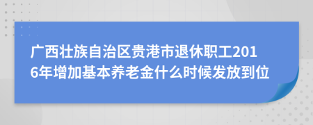 广西壮族自治区贵港市退休职工2016年增加基本养老金什么时候发放到位