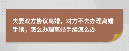 夫妻双方协议离婚，对方不去办理离婚手续，怎么办理离婚手续怎么办