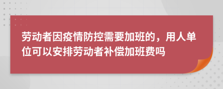 劳动者因疫情防控需要加班的，用人单位可以安排劳动者补偿加班费吗