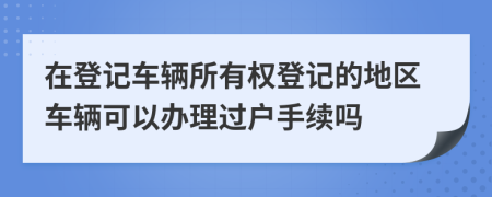 在登记车辆所有权登记的地区车辆可以办理过户手续吗