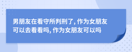 男朋友在看守所判刑了, 作为女朋友可以去看看吗, 作为女朋友可以吗