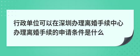 行政单位可以在深圳办理离婚手续中心办理离婚手续的申请条件是什么