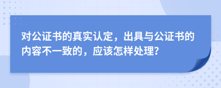 对公证书的真实认定，出具与公证书的内容不一致的，应该怎样处理？
