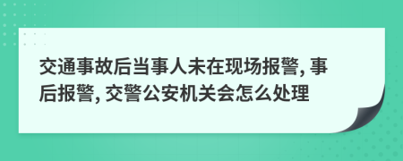 交通事故后当事人未在现场报警, 事后报警, 交警公安机关会怎么处理