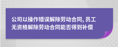 公司以操作错误解除劳动合同, 员工无资格解除劳动合同能否得到补偿