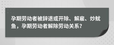 孕期劳动者被辞退或开除、解雇、炒鱿鱼，孕期劳动者解除劳动关系？