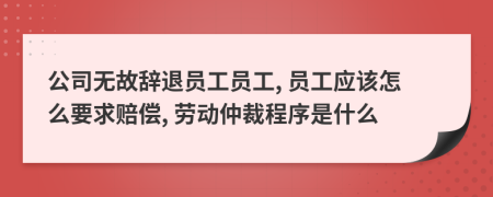 公司无故辞退员工员工, 员工应该怎么要求赔偿, 劳动仲裁程序是什么