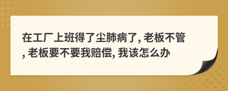 在工厂上班得了尘肺病了, 老板不管, 老板要不要我赔偿, 我该怎么办