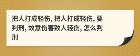 把人打成轻伤, 把人打成轻伤, 要判刑, 故意伤害致人轻伤, 怎么判刑