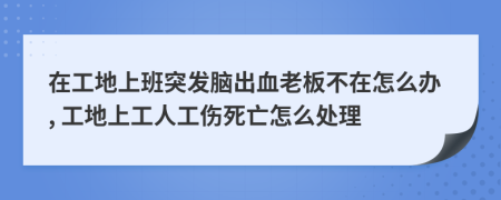 在工地上班突发脑出血老板不在怎么办, 工地上工人工伤死亡怎么处理