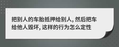 把别人的车胎抵押给别人, 然后把车给他人毁坏, 这样的行为怎么定性