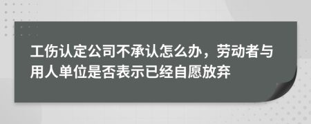 工伤认定公司不承认怎么办，劳动者与用人单位是否表示已经自愿放弃