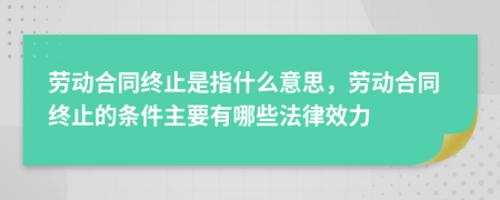 劳动合同终止是指什么意思，劳动合同终止的条件主要有哪些法律效力