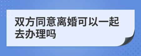 双方同意离婚可以一起去办理吗