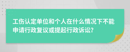 工伤认定单位和个人在什么情况下不能申请行政复议或提起行政诉讼？