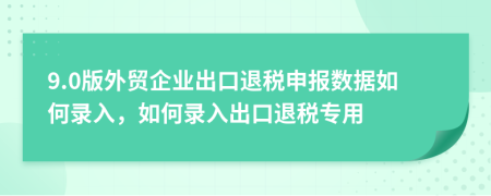 9.0版外贸企业出口退税申报数据如何录入，如何录入出口退税专用