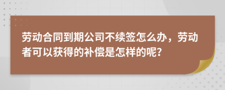 劳动合同到期公司不续签怎么办，劳动者可以获得的补偿是怎样的呢？