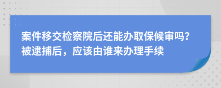 案件移交检察院后还能办取保候审吗？被逮捕后，应该由谁来办理手续