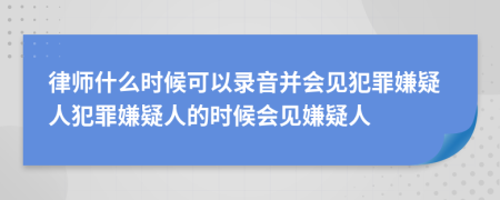 律师什么时候可以录音并会见犯罪嫌疑人犯罪嫌疑人的时候会见嫌疑人
