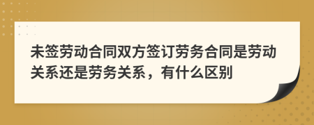 未签劳动合同双方签订劳务合同是劳动关系还是劳务关系，有什么区别