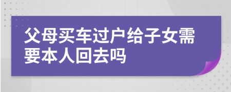 父母买车过户给子女需要本人回去吗