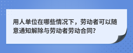 用人单位在哪些情况下，劳动者可以随意通知解除与劳动者劳动合同？