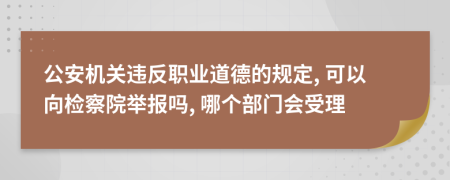 公安机关违反职业道德的规定, 可以向检察院举报吗, 哪个部门会受理